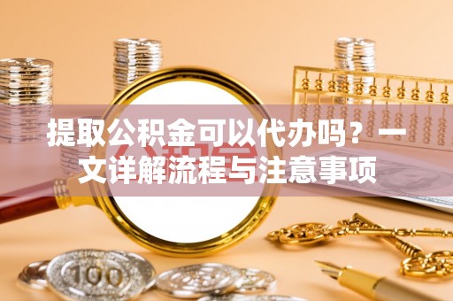 蒙阴提取公积金可以代办吗？一文详解流程与注意事项