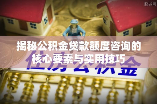 蒙阴揭秘公积金贷款额度咨询的核心要素与实用技巧