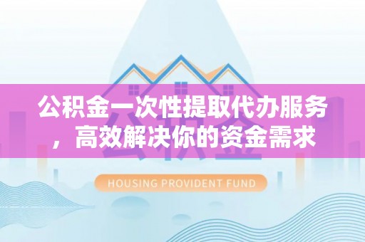 蒙阴公积金一次性提取代办服务，高效解决你的资金需求