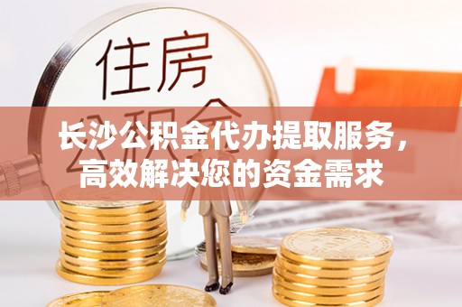 蒙阴长沙公积金代办提取服务，高效解决您的资金需求