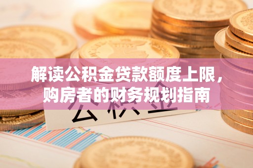 蒙阴解读公积金贷款额度上限，购房者的财务规划指南