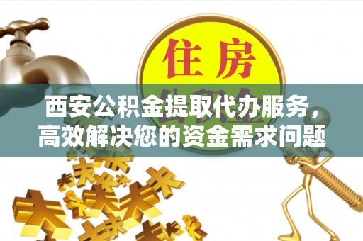 蒙阴西安公积金提取代办服务，高效解决您的资金需求问题