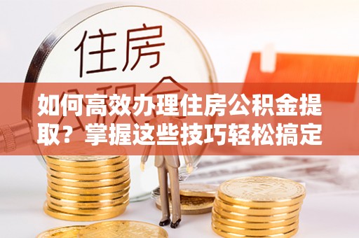 蒙阴如何高效办理住房公积金提取？掌握这些技巧轻松搞定