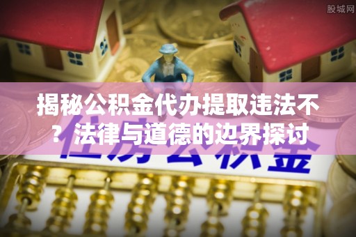 蒙阴揭秘公积金代办提取违法不？法律与道德的边界探讨