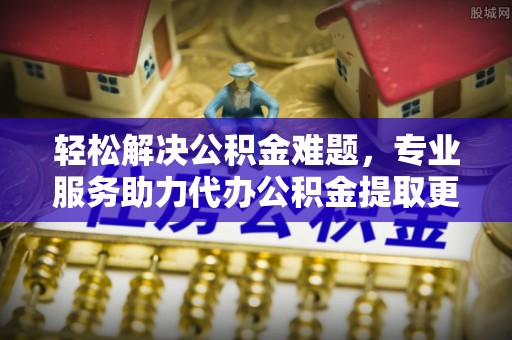 蒙阴轻松解决公积金难题，专业服务助力代办公积金提取更高效