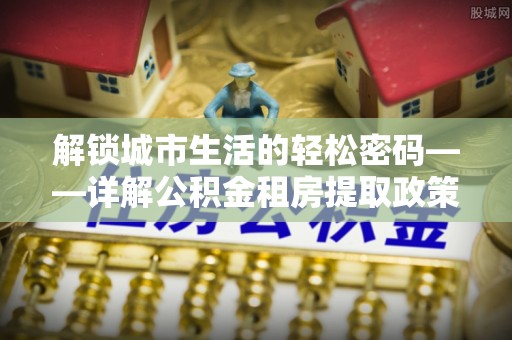 蒙阴解锁城市生活的轻松密码——详解公积金租房提取政策与实践