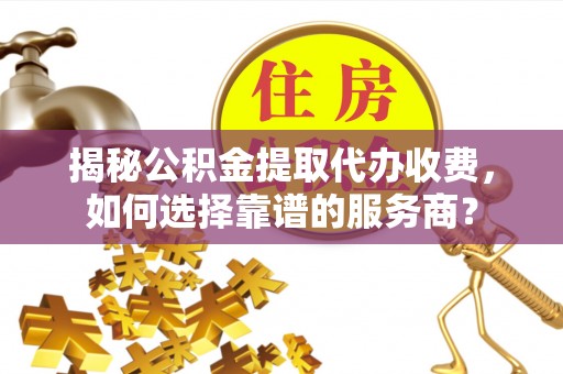 蒙阴揭秘公积金提取代办收费，如何选择靠谱的服务商？