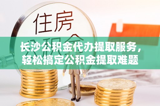 蒙阴长沙公积金代办提取服务，轻松搞定公积金提取难题