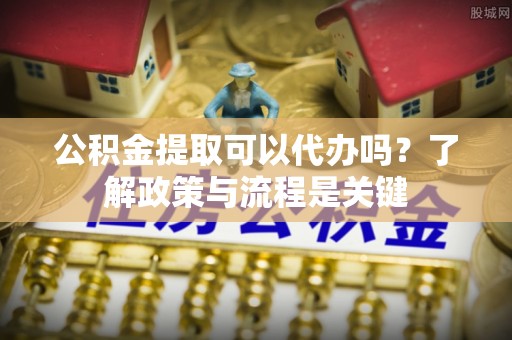 蒙阴公积金提取可以代办吗？了解政策与流程是关键