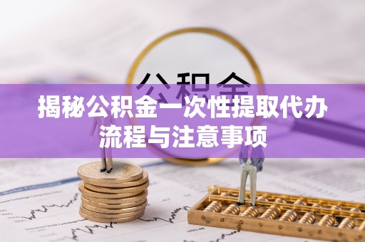蒙阴揭秘公积金一次性提取代办流程与注意事项