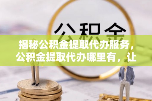 蒙阴揭秘公积金提取代办服务，公积金提取代办哪里有，让你省时省心的解决方案