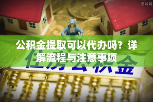 蒙阴公积金提取可以代办吗？详解流程与注意事项