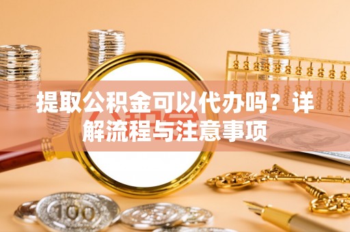 蒙阴提取公积金可以代办吗？详解流程与注意事项