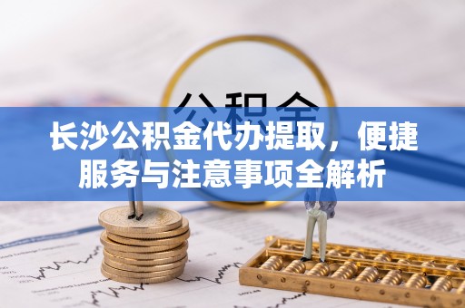 蒙阴长沙公积金代办提取，便捷服务与注意事项全解析
