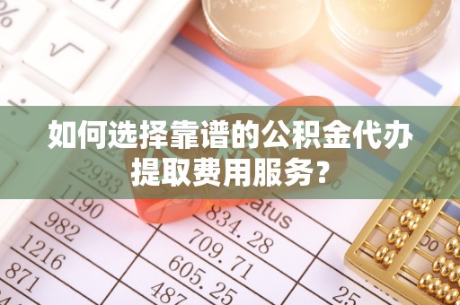 蒙阴如何选择靠谱的公积金代办提取费用服务？