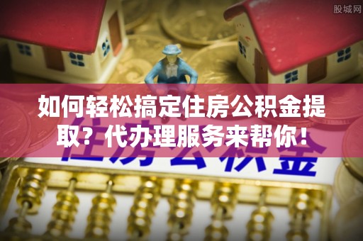 蒙阴如何轻松搞定住房公积金提取？代办理服务来帮你！
