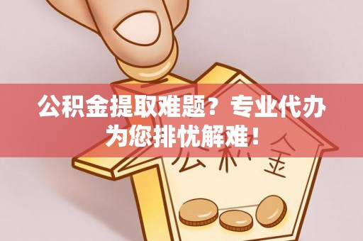 蒙阴公积金提取难题？专业代办为您排忧解难！