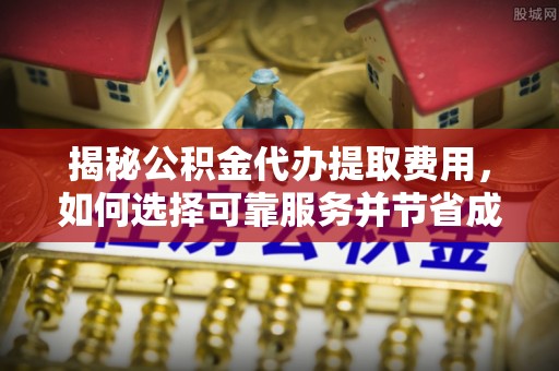蒙阴揭秘公积金代办提取费用，如何选择可靠服务并节省成本