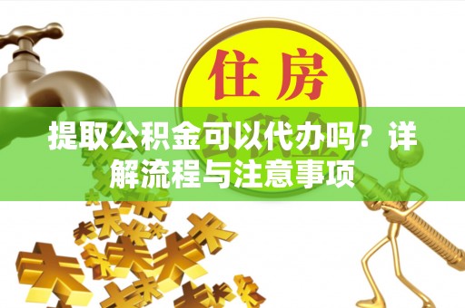 蒙阴提取公积金可以代办吗？详解流程与注意事项
