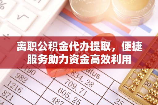 蒙阴离职公积金代办提取，便捷服务助力资金高效利用