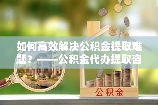 蒙阴如何高效解决公积金提取难题？——公积金代办提取咨询服务全解析