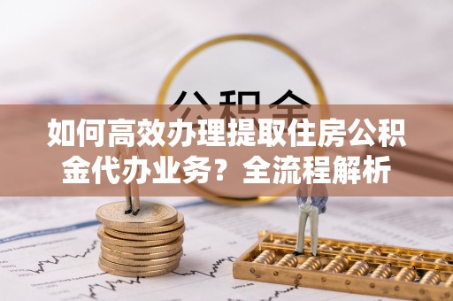 蒙阴如何高效办理提取住房公积金代办业务？全流程解析