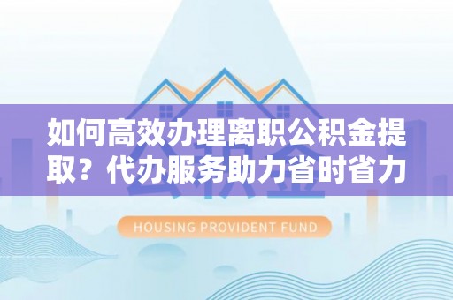 蒙阴如何高效办理离职公积金提取？代办服务助力省时省力