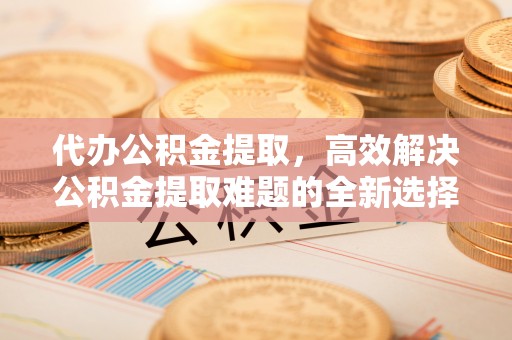 蒙阴代办公积金提取，高效解决公积金提取难题的全新选择