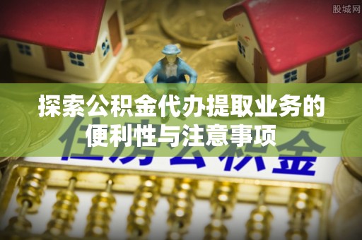 蒙阴探索公积金代办提取业务的便利性与注意事项