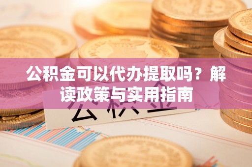 蒙阴公积金可以代办提取吗？解读政策与实用指南
