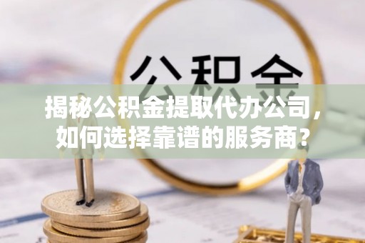蒙阴揭秘公积金提取代办公司，如何选择靠谱的服务商？
