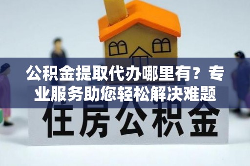 蒙阴公积金提取代办哪里有？专业服务助您轻松解决难题