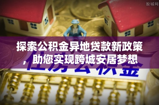 蒙阴探索公积金异地贷款新政策，助您实现跨城安居梦想