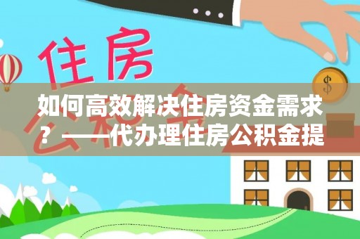 蒙阴如何高效解决住房资金需求？——代办理住房公积金提取服务全解析