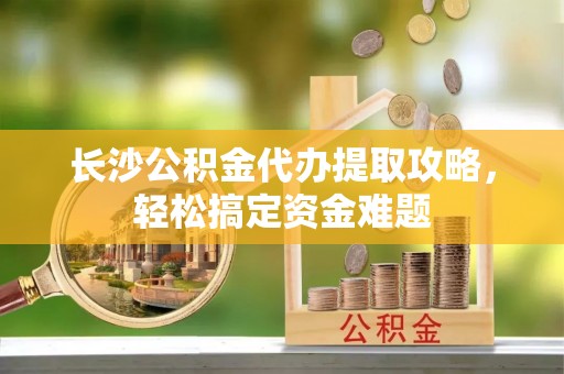 蒙阴长沙公积金代办提取攻略，轻松搞定资金难题