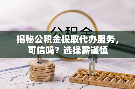 蒙阴揭秘公积金提取代办服务，可信吗？选择需谨慎