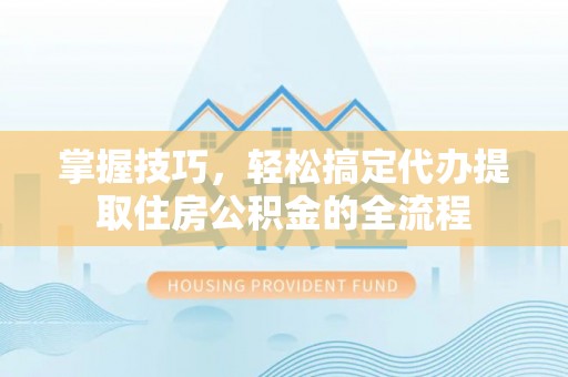 蒙阴掌握技巧，轻松搞定代办提取住房公积金的全流程