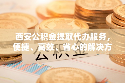 蒙阴西安公积金提取代办服务，便捷、高效、省心的解决方案