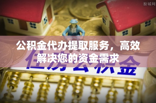 蒙阴公积金代办提取服务，高效解决您的资金需求