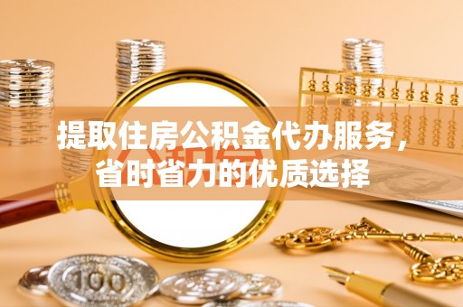 蒙阴提取住房公积金代办服务，省时省力的优质选择
