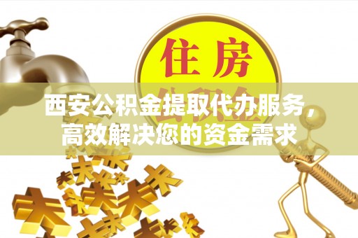蒙阴西安公积金提取代办服务，高效解决您的资金需求