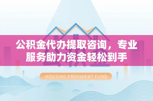 蒙阴公积金代办提取咨询，专业服务助力资金轻松到手