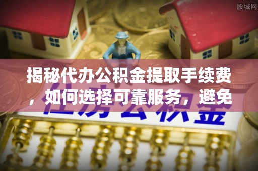 蒙阴揭秘代办公积金提取手续费，如何选择可靠服务，避免隐形陷阱