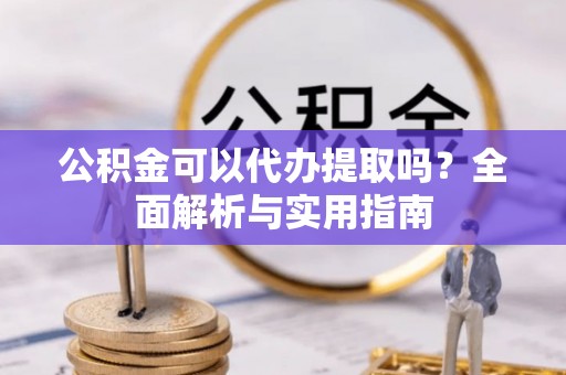 蒙阴公积金可以代办提取吗？全面解析与实用指南