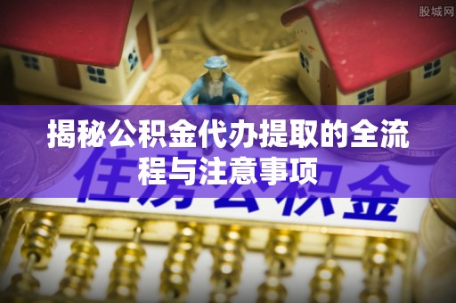 蒙阴揭秘公积金代办提取的全流程与注意事项