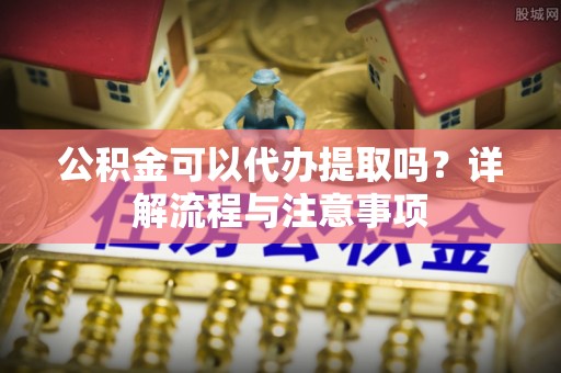 蒙阴公积金可以代办提取吗？详解流程与注意事项
