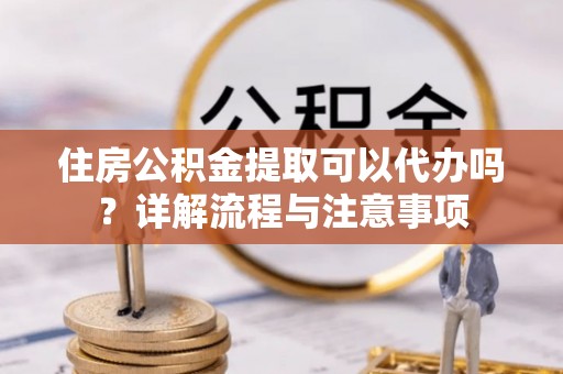 蒙阴住房公积金提取可以代办吗？详解流程与注意事项