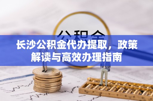 蒙阴长沙公积金代办提取，政策解读与高效办理指南