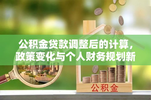 蒙阴公积金贷款调整后的计算，政策变化与个人财务规划新思路