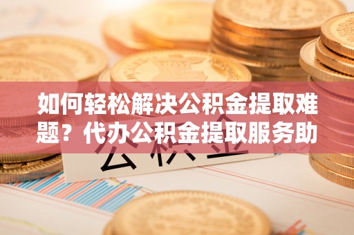 蒙阴如何轻松解决公积金提取难题？代办公积金提取服务助您一臂之力